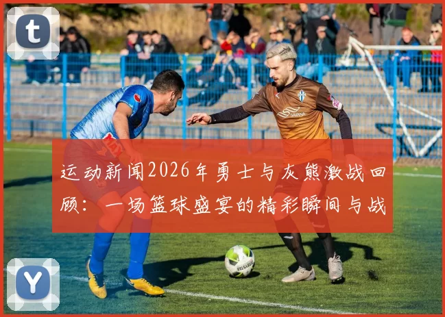 运动新闻2026年勇士与灰熊激战回顾：一场篮球盛宴的精彩瞬间与战术解析