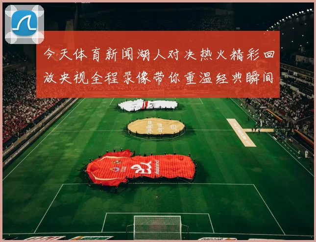 今天体育新闻湖人对决热火精彩回放央视全程录像带你重温经典瞬间