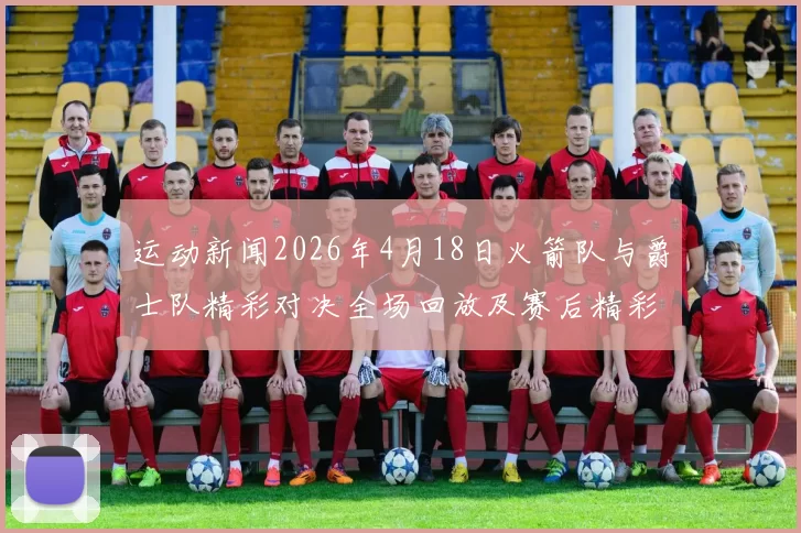运动新闻2026年4月18日火箭队与爵士队精彩对决全场回放及赛后精彩分析