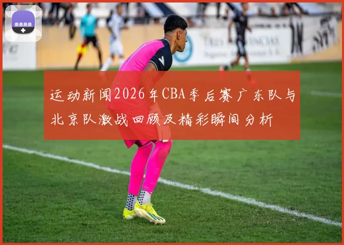运动新闻2026年CBA季后赛广东队与北京队激战回顾及精彩瞬间分析