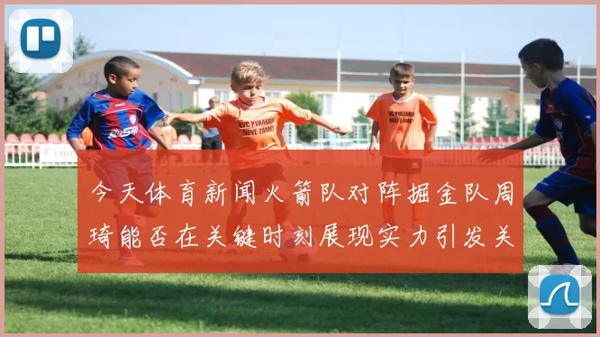 今天体育新闻火箭队对阵掘金队周琦能否在关键时刻展现实力引发关注