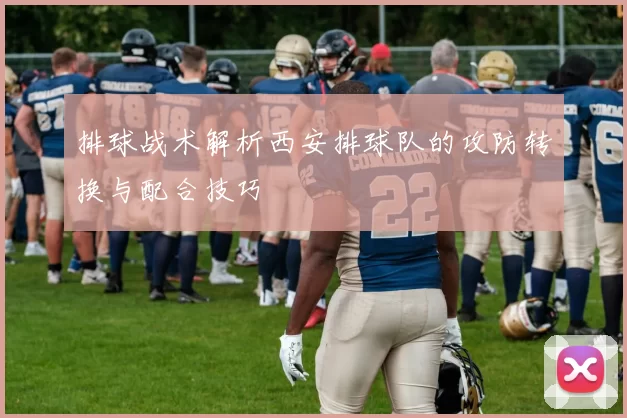 排球战术解析西安排球队的攻防转换与配合技巧