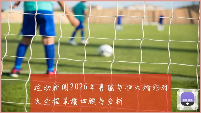 运动新闻2026年鲁能与恒大精彩对决全程录播回顾与分析